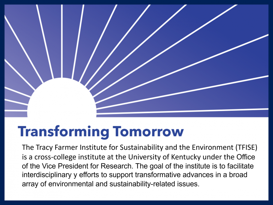 The Tracy Farmer Institute for Sustainability and the Environment (TFISE) is a cross-college institute at the University of Kentucky under the Office of the Vice President for Research. The goal of the institute is to facilitate interdisciplinary y efforts to support transformative advances in a broad array of environmental and sustainability-related issues. 